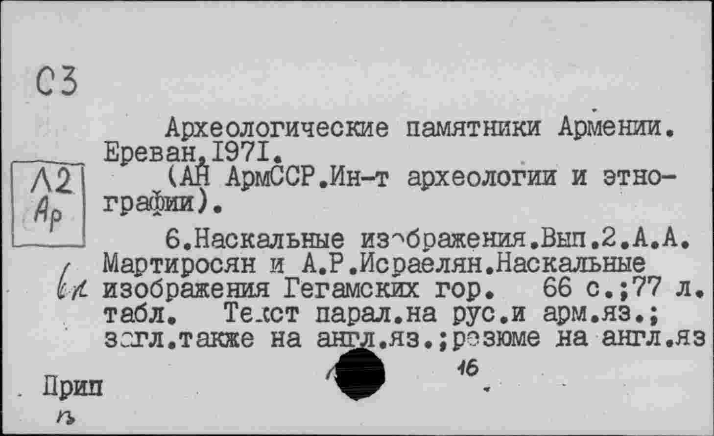 ﻿С5
Археологические памятники Армении.
____ Ереван,1971.
Д2	АрмССР.Ин-т археологии и этно-
графин).
-Г—!	6.Наскальные изображения.Выл.2.А.А.
/ Мартиросян и А.Р.Исраелян.Наскальные i/L изображения Гегамских гор. 66 с.;77 л.
табл. Текст парал.на рус.и арм.яз.;
зет л.также на анг^.яз.;резюме на англ.яз /А
Прип
